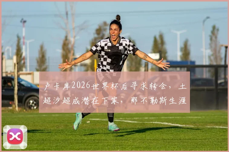 卢卡库2026世界杯后寻求转会，土超沙超成潜在下家，那不勒斯生涯或将终结
