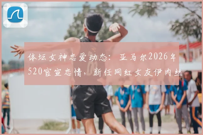 体坛女神恋爱动态:亚马尔2026年520官宣恋情,新任网红女友伊内丝引发热议