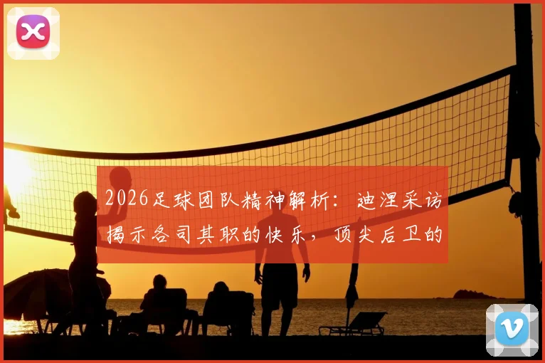 2026足球团队精神解析:迪涅采访揭示各司其职的快乐,顶尖后卫的战术理解分享