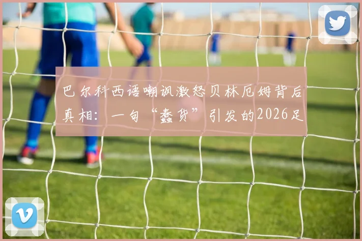 巴尔科西语嘲讽激怒贝林厄姆背后真相:一句“蠢货”引发的2026足坛风波全回顾