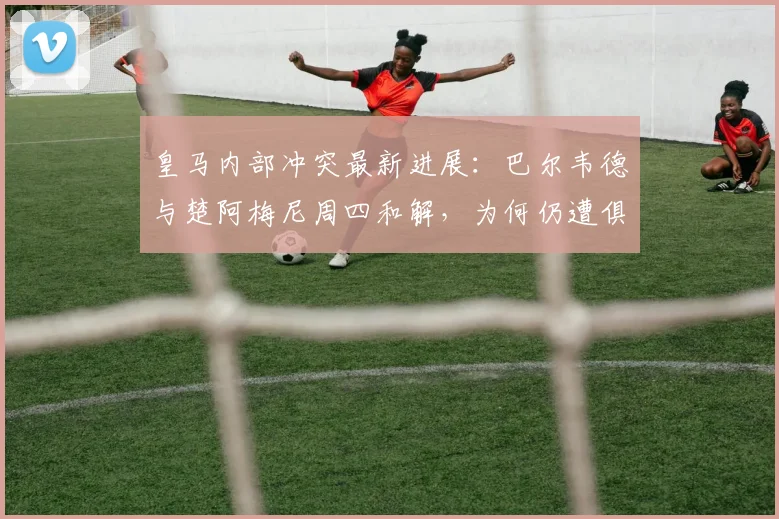 皇马内部冲突最新进展:巴尔韦德与楚阿梅尼周四和解,为何仍遭俱乐部重罚?详解处罚依据与更衣室管理