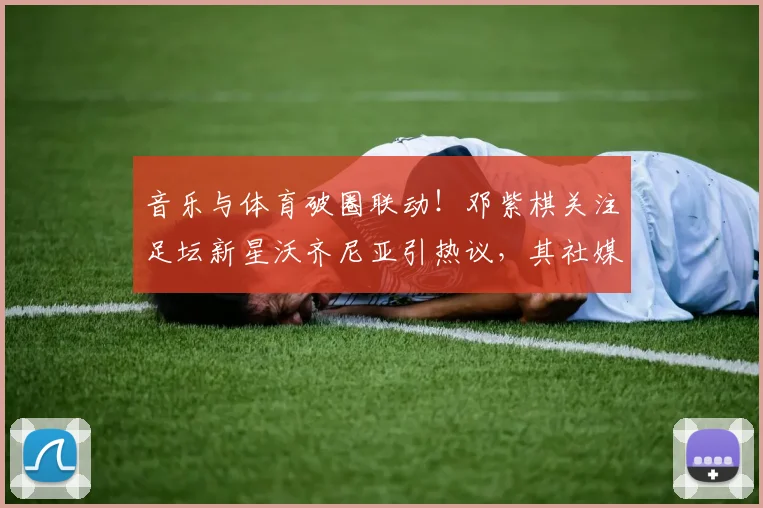 音乐与体育破圈联动!邓紫棋关注足坛新星沃齐尼亚引热议,其社媒粉丝量已达1560万