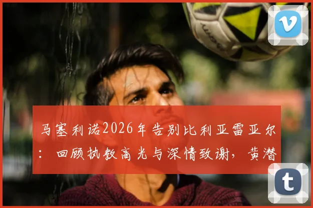 马塞利诺2026年告别比利亚雷亚尔:回顾执教高光与深情致谢,黄潜球迷如何看未来?