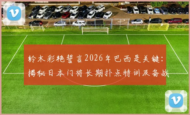 铃木彩艳誓言2026年巴西是关键：揭秘日本门将长期扑点特训及备战心路历程