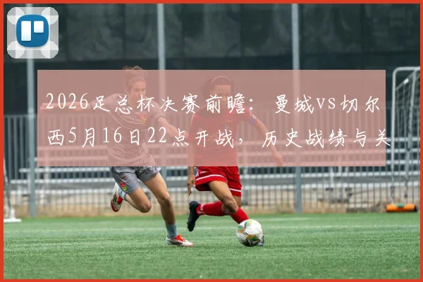 2026足总杯决赛前瞻：曼城vs切尔西5月16日22点开战，历史战绩与关键看点全解析