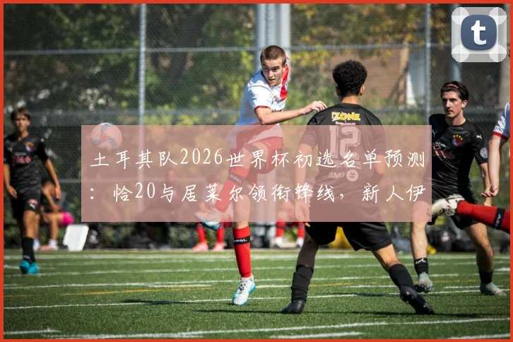 土耳其队2026世界杯初选名单预测：恰20与居莱尔领衔锋线，新人伊尔迪兹入选引关注，附阵容解析